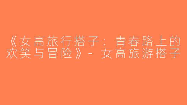 《女高旅行搭子：青春路上的欢笑与冒险》-女高旅游搭子