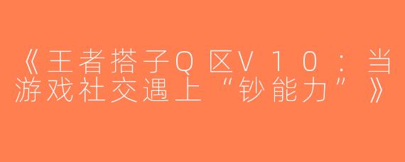《王者搭子Q区V10：当游戏社交遇上“钞能力”》