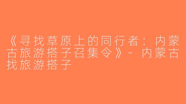 《寻找草原上的同行者：内蒙古旅游搭子召集令》-内蒙古找旅游搭子