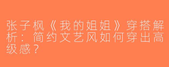 张子枫《我的姐姐》穿搭解析：简约文艺风如何穿出高级感？