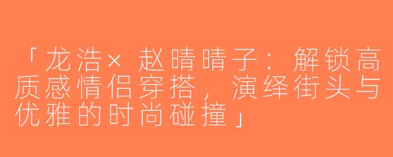 「龙浩×赵晴晴子：解锁高质感情侣穿搭，演绎街头与优雅的时尚碰撞」