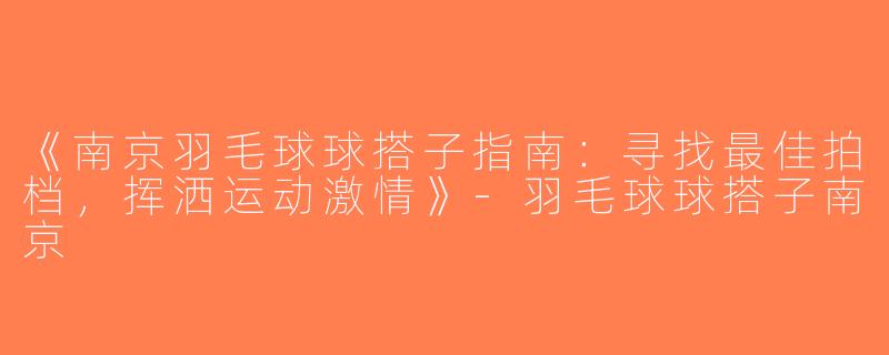 《南京羽毛球球搭子指南：寻找最佳拍档，挥洒运动激情》-羽毛球球搭子南京