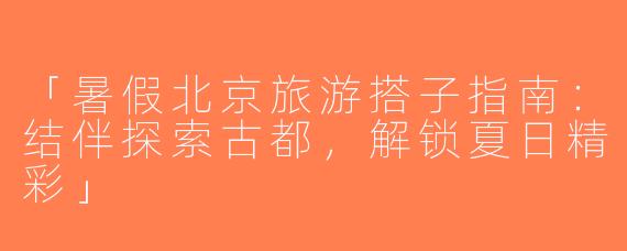 「暑假北京旅游搭子指南：结伴探索古都，解锁夏日精彩」