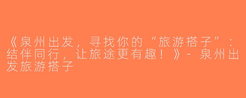 《泉州出发，寻找你的“旅游搭子”：结伴同行，让旅途更有趣！》-泉州出发旅游搭子