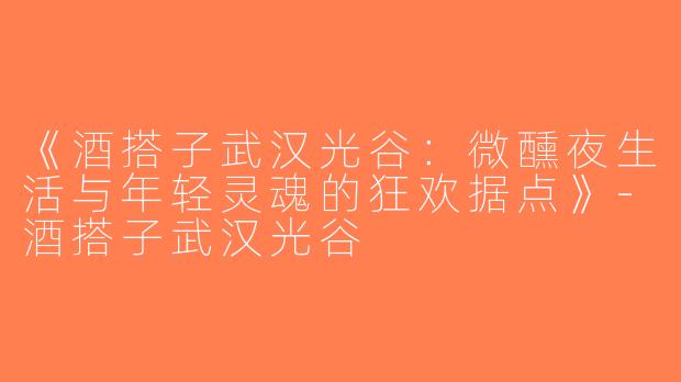 《酒搭子武汉光谷：微醺夜生活与年轻灵魂的狂欢据点》-酒搭子武汉光谷