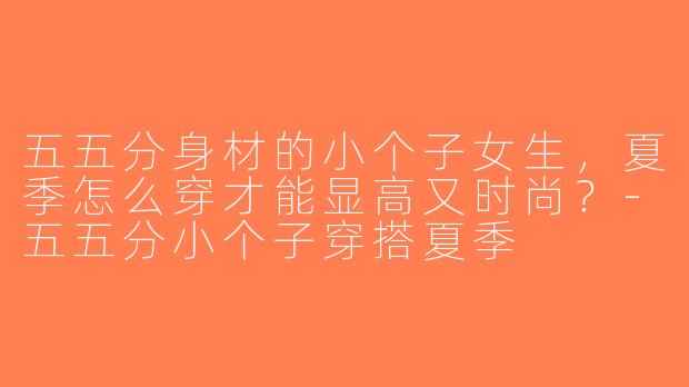 五五分身材的小个子女生，夏季怎么穿才能显高又时尚？-五五分小个子穿搭夏季