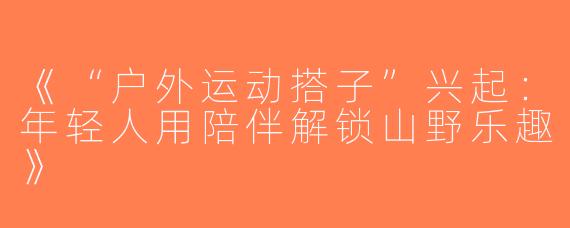 《“户外运动搭子”兴起：年轻人用陪伴解锁山野乐趣》