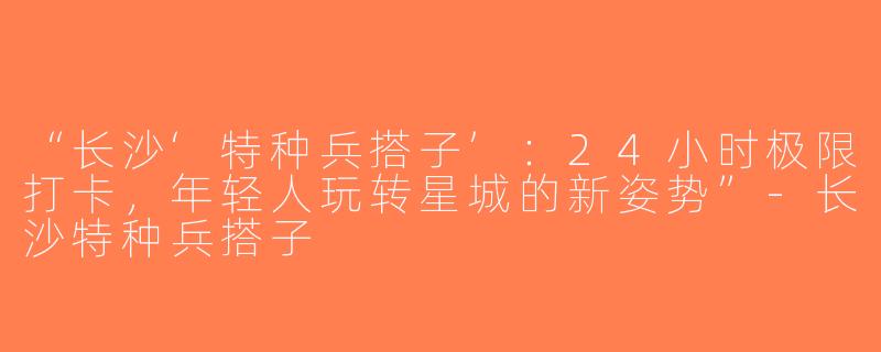 “长沙‘特种兵搭子’：24小时极限打卡，年轻人玩转星城的新姿势”-长沙特种兵搭子