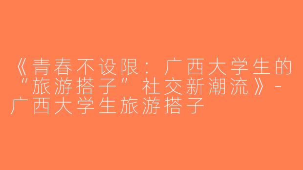 《青春不设限：广西大学生的“旅游搭子”社交新潮流》-广西大学生旅游搭子