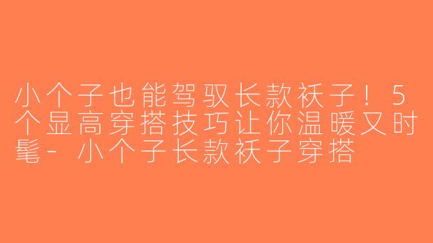 小个子也能驾驭长款袄子！5个显高穿搭技巧让你温暖又时髦-小个子长款袄子穿搭