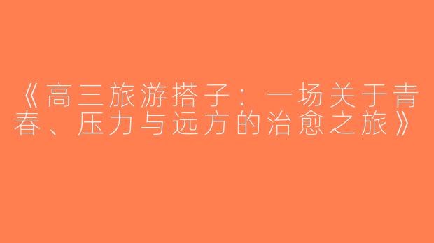 《高三旅游搭子：一场关于青春、压力与远方的治愈之旅》