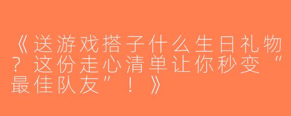 《送游戏搭子什么生日礼物？这份走心清单让你秒变“最佳队友”！》