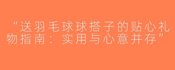 “送羽毛球球搭子的贴心礼物指南：实用与心意并存”