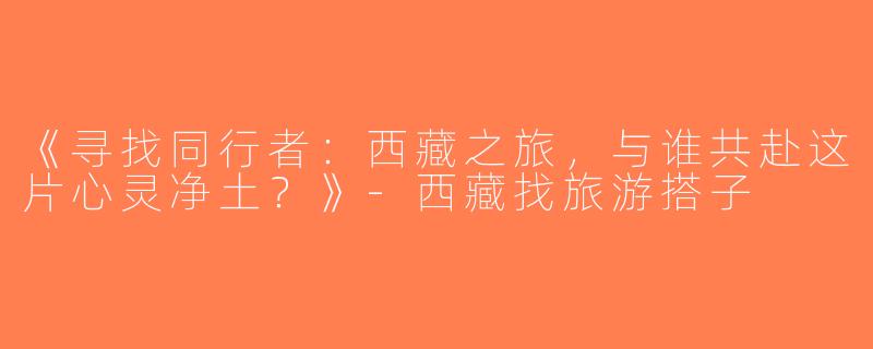 《寻找同行者：西藏之旅，与谁共赴这片心灵净土？》-西藏找旅游搭子