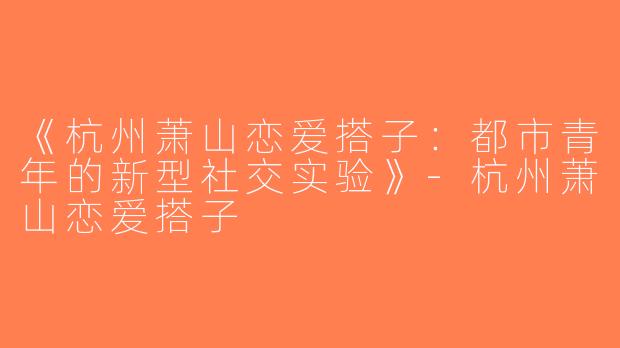 《杭州萧山恋爱搭子：都市青年的新型社交实验》-杭州萧山恋爱搭子