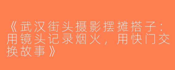 《武汉街头摄影摆摊搭子：用镜头记录烟火，用快门交换故事》