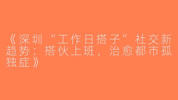 《深圳“工作日搭子”社交新趋势：搭伙上班，治愈都市孤独症》