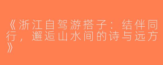 《浙江自驾游搭子：结伴同行，邂逅山水间的诗与远方》