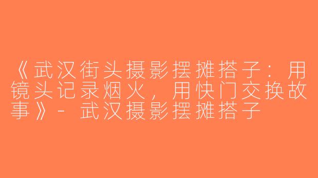 《武汉街头摄影摆摊搭子：用镜头记录烟火，用快门交换故事》-武汉摄影摆摊搭子