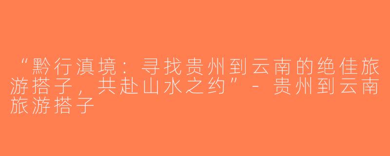 “黔行滇境：寻找贵州到云南的绝佳旅游搭子，共赴山水之约”-贵州到云南旅游搭子