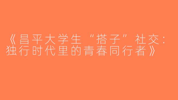 《昌平大学生“搭子”社交：独行时代里的青春同行者》