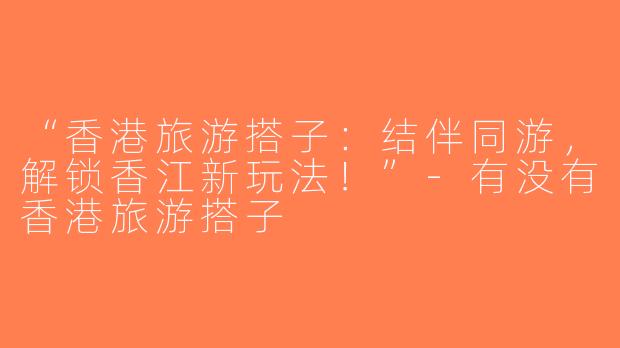 “香港旅游搭子：结伴同游，解锁香江新玩法！”-有没有香港旅游搭子