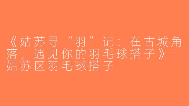 《姑苏寻“羽”记：在古城角落，遇见你的羽毛球搭子》-姑苏区羽毛球搭子