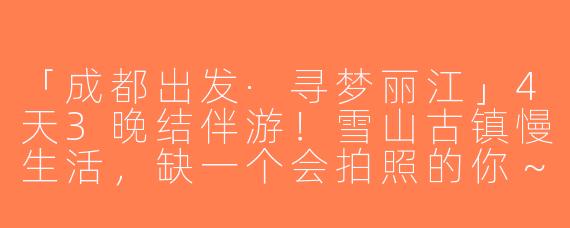 「成都出发·寻梦丽江」4天3晚结伴游！雪山古镇慢生活，缺一个会拍照的你～
