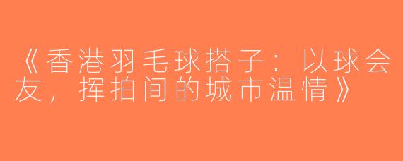 《香港羽毛球搭子：以球会友，挥拍间的城市温情》
