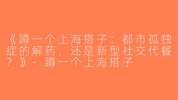《蹲一个上海搭子：都市孤独症的解药，还是新型社交代餐？》-蹲一个上海搭子