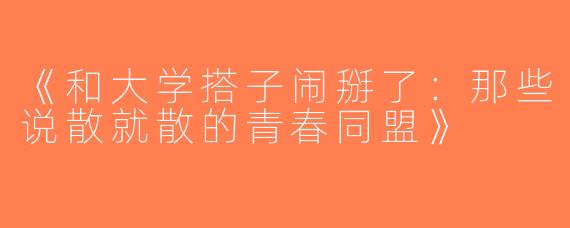 《和大学搭子闹掰了：那些说散就散的青春同盟》