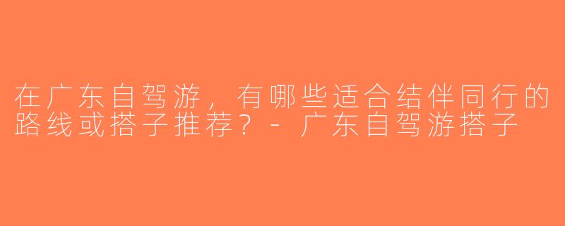在广东自驾游，有哪些适合结伴同行的路线或搭子推荐？-广东自驾游搭子