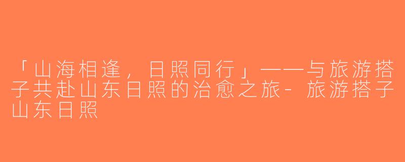 「山海相逢，日照同行」——与旅游搭子共赴山东日照的治愈之旅-旅游搭子山东日照