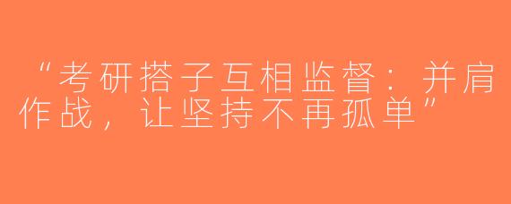“考研搭子互相监督：并肩作战，让坚持不再孤单”