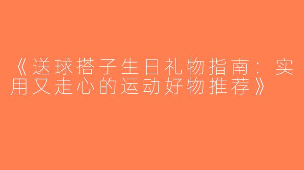 《送球搭子生日礼物指南：实用又走心的运动好物推荐》