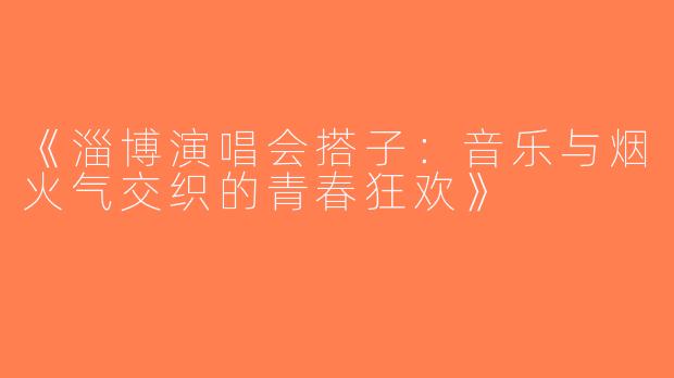 《淄博演唱会搭子：音乐与烟火气交织的青春狂欢》