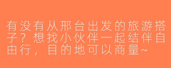 有没有从邢台出发的旅游搭子？想找小伙伴一起结伴自由行，目的地可以商量~