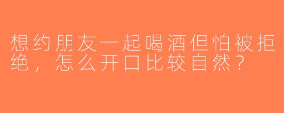 想约朋友一起喝酒但怕被拒绝，怎么开口比较自然？