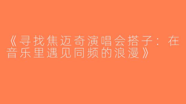 《寻找焦迈奇演唱会搭子：在音乐里遇见同频的浪漫》