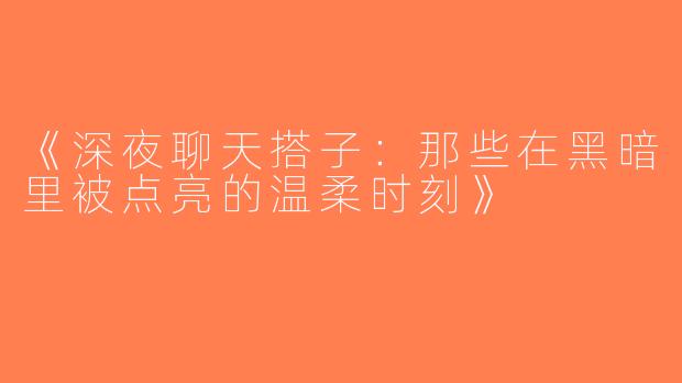 《深夜聊天搭子：那些在黑暗里被点亮的温柔时刻》