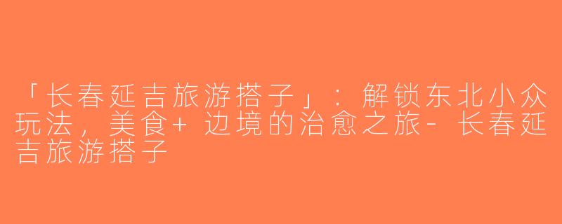 「长春延吉旅游搭子」：解锁东北小众玩法，美食+边境的治愈之旅-长春延吉旅游搭子