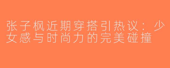 张子枫近期穿搭引热议：少女感与时尚力的完美碰撞