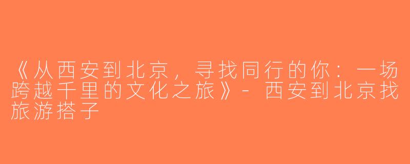 《从西安到北京，寻找同行的你：一场跨越千里的文化之旅》-西安到北京找旅游搭子