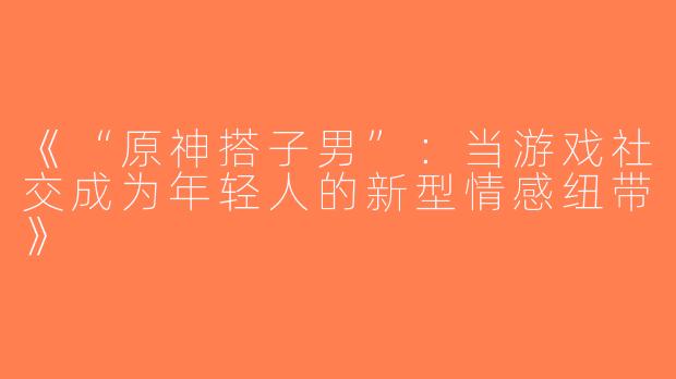 《“原神搭子男”：当游戏社交成为年轻人的新型情感纽带》