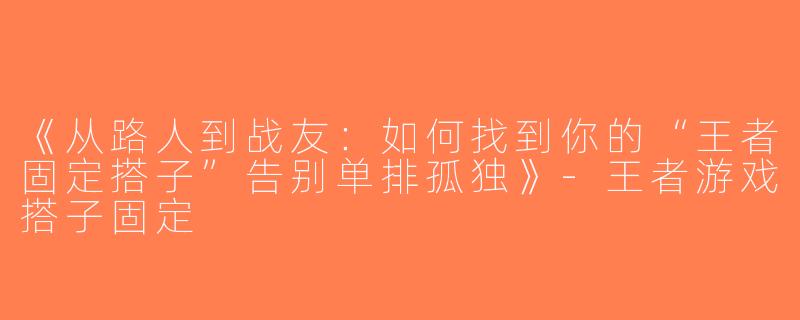 《从路人到战友：如何找到你的“王者固定搭子”告别单排孤独》-王者游戏搭子固定