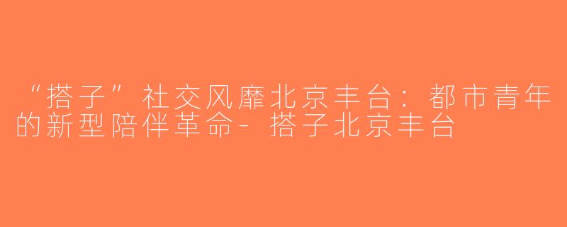 “搭子”社交风靡北京丰台：都市青年的新型陪伴革命-搭子北京丰台