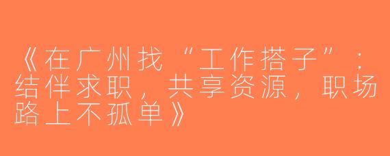 《在广州找“工作搭子”：结伴求职，共享资源，职场路上不孤单》