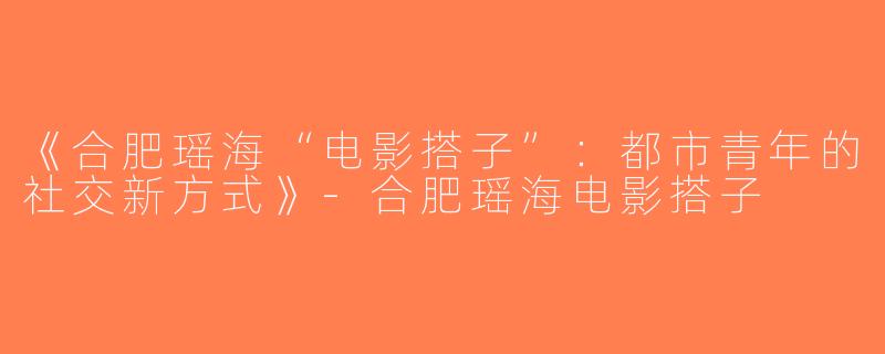 《合肥瑶海“电影搭子”：都市青年的社交新方式》-合肥瑶海电影搭子