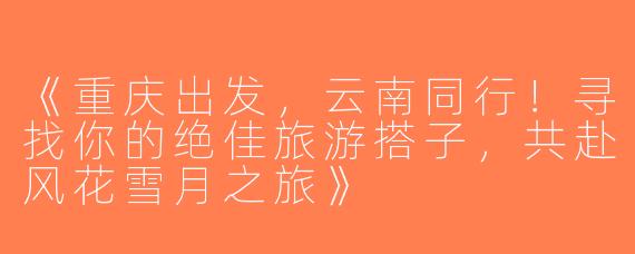 《重庆出发，云南同行！寻找你的绝佳旅游搭子，共赴风花雪月之旅》