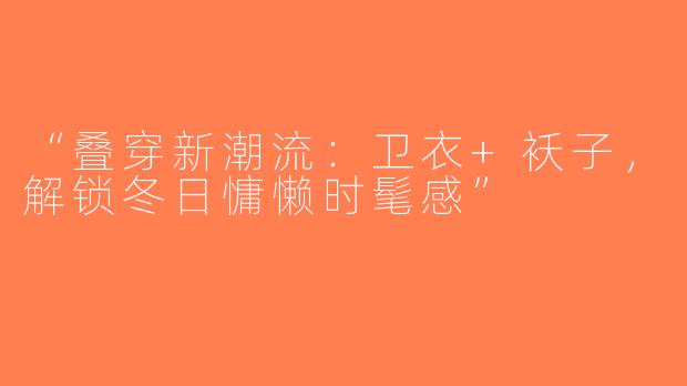 “叠穿新潮流：卫衣+袄子，解锁冬日慵懒时髦感”